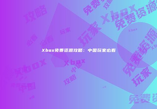 Xbox免费资源攻略：中国玩家必看