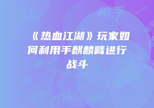 《热血江湖》玩家如何利用手麒麟臂进行战斗