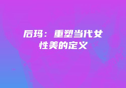 后玛：重塑当代女性美的定义