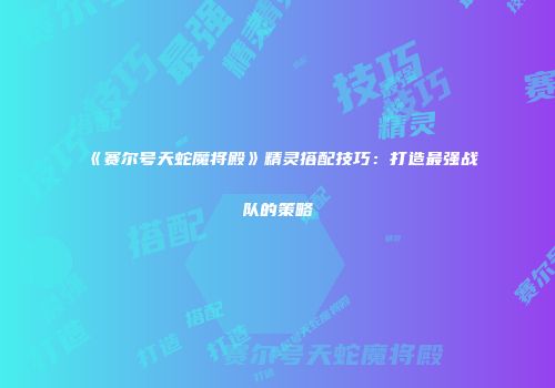 《赛尔号天蛇魔将殿》精灵搭配技巧：打造最强战队的策略