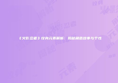 《火影忍者》纹身元素解析：揭秘角色故事与个性