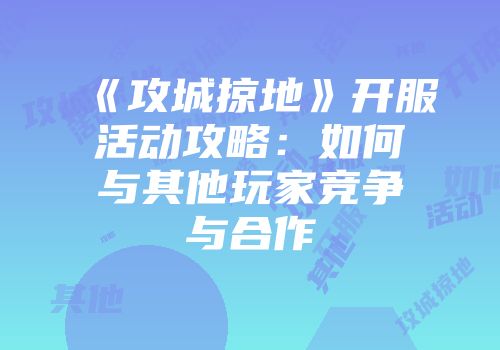 《攻城掠地》开服活动攻略：如何与其他玩家竞争与合作