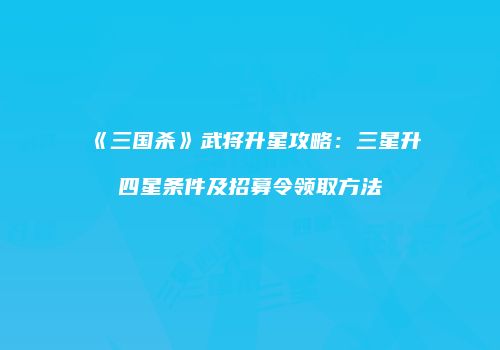 《三国杀》武将升星攻略：三星升四星条件及招募令领取方法