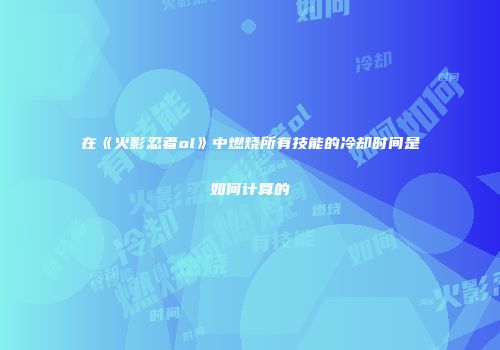 在《火影忍者ol》中燃烧所有技能的冷却时间是如何计算的