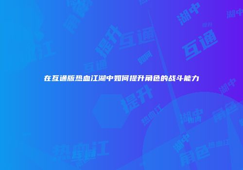在互通版热血江湖中如何提升角色的战斗能力