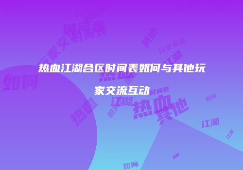 热血江湖合区时间表如何与其他玩家交流互动