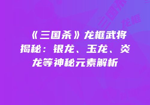 《三国杀》龙框武将揭秘：银龙、玉龙、炎龙等神秘元素解析