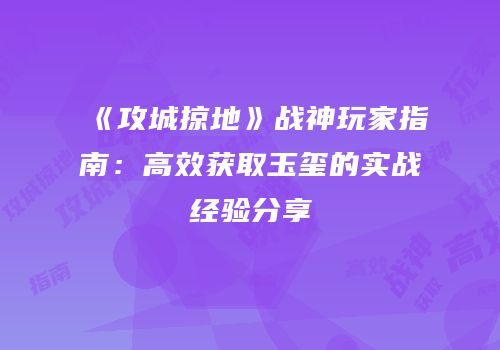 《攻城掠地》战神玩家指南:高效获取玉玺的实战经验分享
