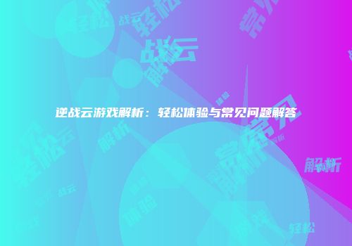 逆战云游戏解析：轻松体验与常见问题解答