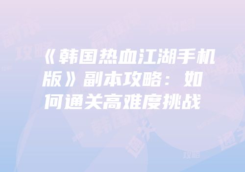 《韩国热血江湖手机版》副本攻略:如何通关高难度挑战