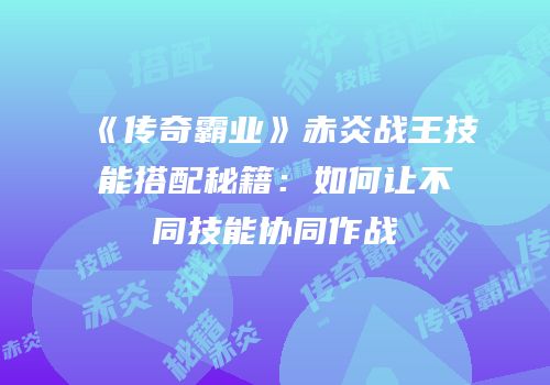 《传奇霸业》赤炎战王技能搭配秘籍：如何让不同技能协同作战