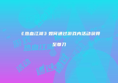 《热血江湖》如何通过游戏内活动获得至尊刀