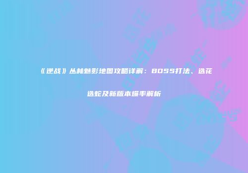 《逆战》丛林魅影地图攻略详解：BOSS打法、选花选蛇及新版本爆率解析