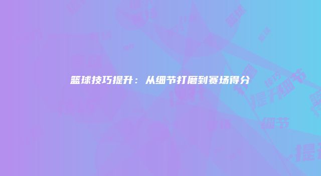 篮球技巧提升：从细节打磨到赛场得分