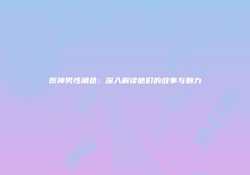 原神男性角色：深入解读他们的故事与魅力