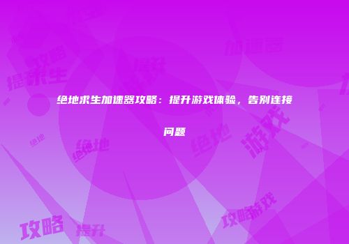 绝地求生加速器攻略：提升游戏体验，告别连接问题