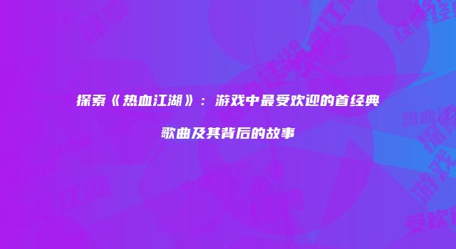 探索《热血江湖》：游戏中最受欢迎的首经典歌曲及其背后的故事