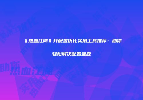 《热血江湖》开配置优化实用工具推荐：助你轻松解决配置难题