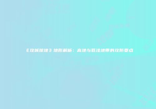 《攻城掠地》地形解析：高地与低洼地带的攻防要点