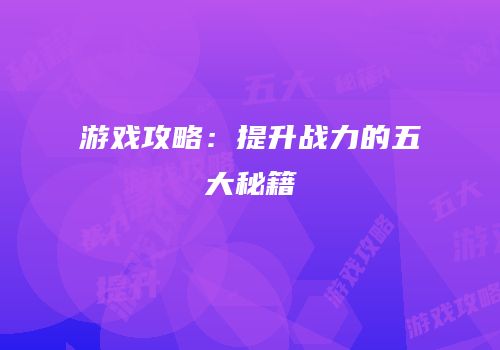 游戏攻略：提升战力的五大秘籍