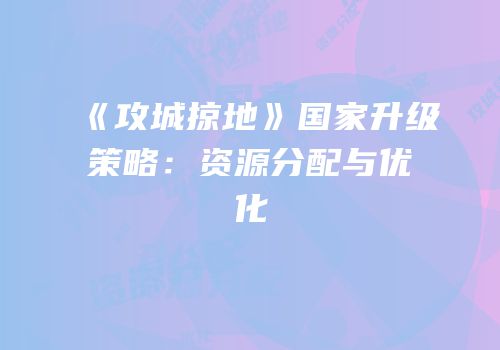 《攻城掠地》国家升级策略：资源分配与优化