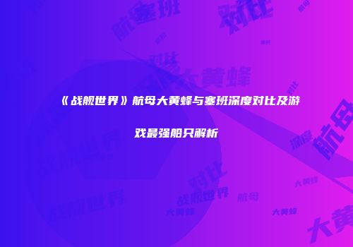 《战舰世界》航母大黄蜂与塞班深度对比及游戏最强船只解析