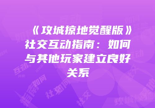 《攻城掠地觉醒版》社交互动指南：如何与其他玩家建立良好关系