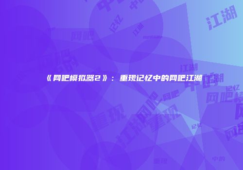 《网吧模拟器2》：重现记忆中的网吧江湖