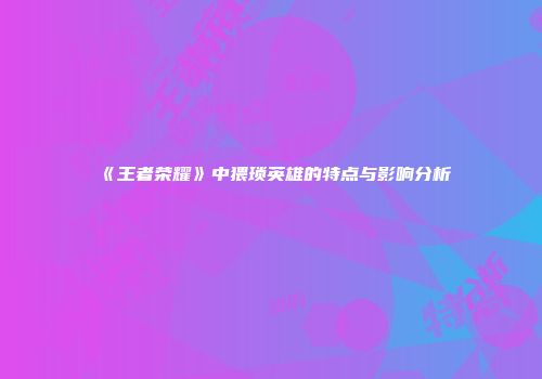 《王者荣耀》中猥琐英雄的特点与影响分析
