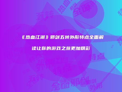 《热血江湖》邪剑五转外形特点全面解读让你的游戏之旅更加精彩