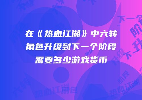 在《热血江湖》中六转角色升级到下一个阶段需要多少游戏货币