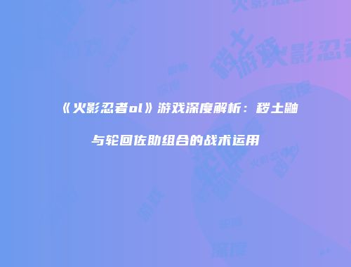 《火影忍者ol》游戏深度解析：秽土鼬与轮回佐助组合的战术运用