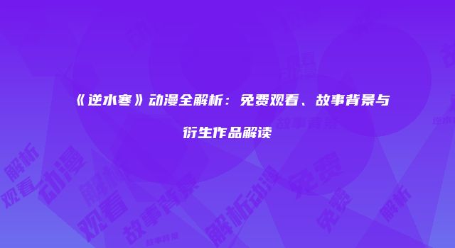 《逆水寒》动漫全解析：免费观看、故事背景与衍生作品解读