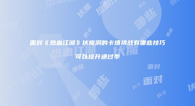面对《热血江湖》伏魔洞的卡墙挑战有哪些技巧可以提升通过率