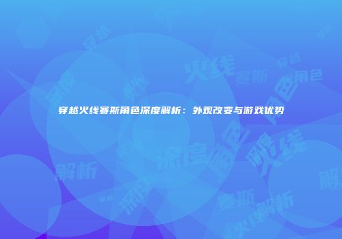 穿越火线赛斯角色深度解析：外观改变与游戏优势