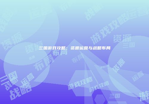 三国游戏攻略：资源运营与战略布局