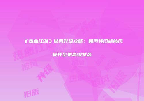 《热血江湖》披风升级攻略：如何将旧版披风提升至更高级状态