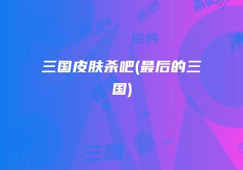 三国皮肤杀吧(最后的三国)
