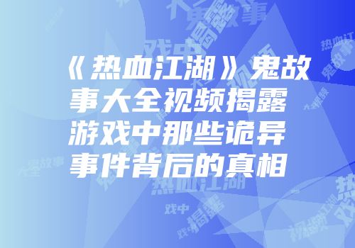 《热血江湖》鬼故事大全视频揭露游戏中那些诡异事件背后的真相