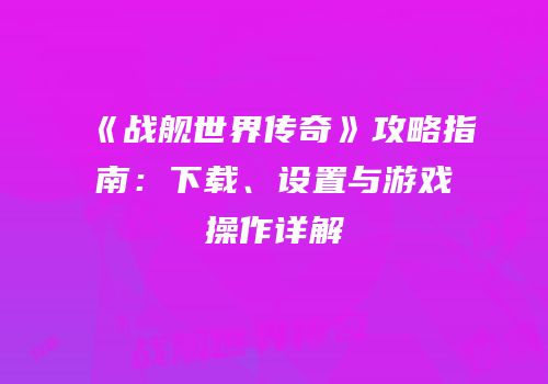 《战舰世界传奇》攻略指南：下载、设置与游戏操作详解