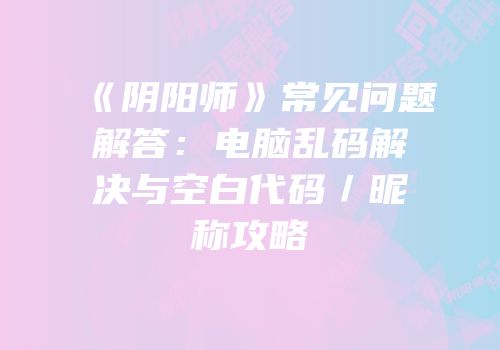 《阴阳师》常见问题解答：电脑乱码解决与空白代码／昵称攻略