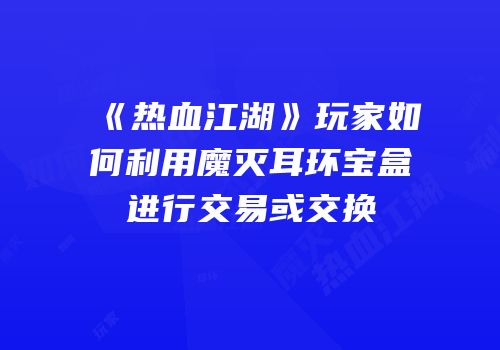 《热血江湖》玩家如何利用魔灭耳环宝盒进行交易或交换