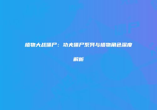 植物大战僵尸：功夫僵尸系列与植物角色深度解析
