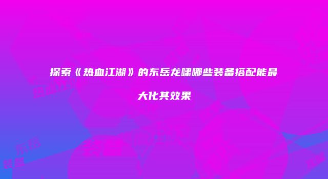 探索《热血江湖》的东岳龙啸哪些装备搭配能最大化其效果
