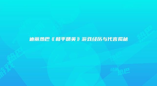 迪丽热巴《和平精英》游戏经历与代言揭秘