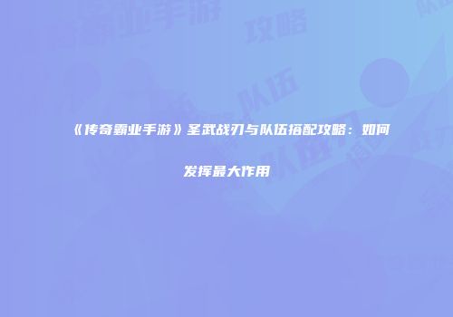 《传奇霸业手游》圣武战刃与队伍搭配攻略：如何发挥最大作用