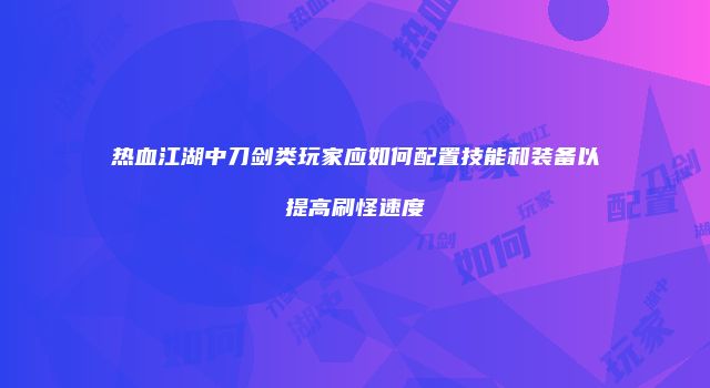 热血江湖中刀剑类玩家应如何配置技能和装备以提高刷怪速度