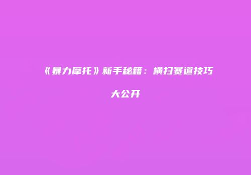 《暴力摩托》新手秘籍：横扫赛道技巧大公开