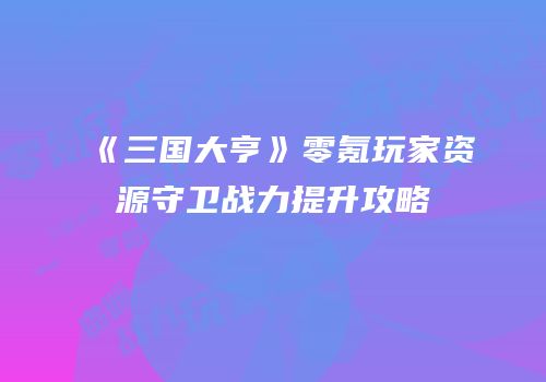 《三国大亨》零氪玩家资源守卫战力提升攻略