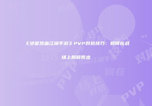 《绝望热血江湖手游》PVP对抗技巧：如何在战场上脱颖而出